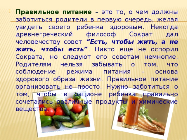 Правильное питание  – это то, о чем должны заботиться родители в первую очередь, желая увидеть своего ребенка здоровым. Некогда древнегреческий философ Сократ дал человечеству совет “Есть, чтобы жить, а не жить, чтобы есть” . Никто еще не оспорил Сократа, но следуют его советам немногие. Родителям нельзя забывать о том, что соблюдение режима питания – основа здорового образа жизни. Правильное питание организовать не просто. Нужно заботиться о том, чтобы в рационе ребенка правильно сочетались различные продукты и химические вещества.