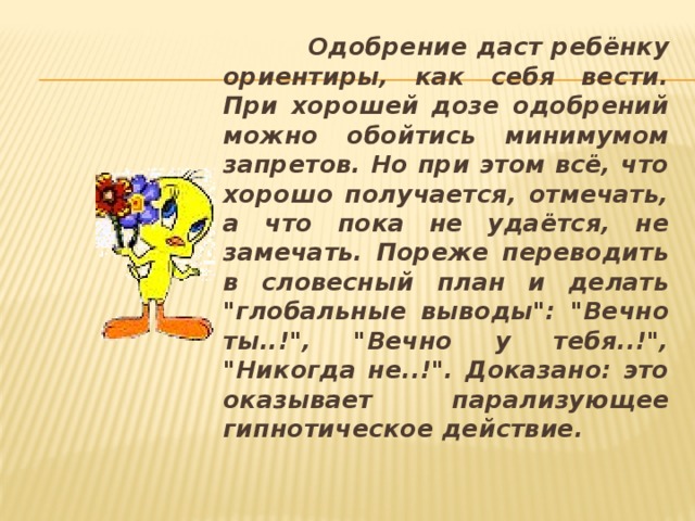 Одобрение даст ребёнку ориентиры, как себя вести. При хорошей дозе одобрений можно обойтись минимумом запретов. Но при этом всё, что хорошо получается, отмечать, а что пока не удаётся, не замечать. Пореже переводить в словесный план и делать 