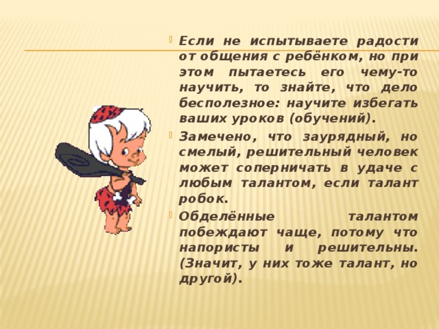 Если не испытываете радости от общения с ребёнком, но при этом пытаетесь его чему-то научить, то знайте, что дело бесполезное: научите избегать ваших уроков (обучений). Замечено, что заурядный, но смелый, решительный человек может соперничать в удаче с любым талантом, если талант робок. Обделённые талантом побеждают чаще, потому что напористы и решительны. (Значит, у них тоже талант, но другой).