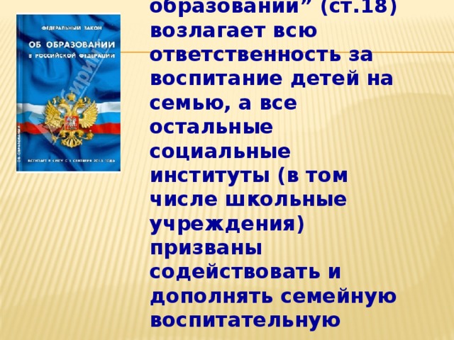 Закон “Об образовании” (ст.18) возлагает всю ответственность за воспитание детей на семью, а все остальные социальные институты (в том числе школьные учреждения) призваны содействовать и дополнять семейную воспитательную деятельность.