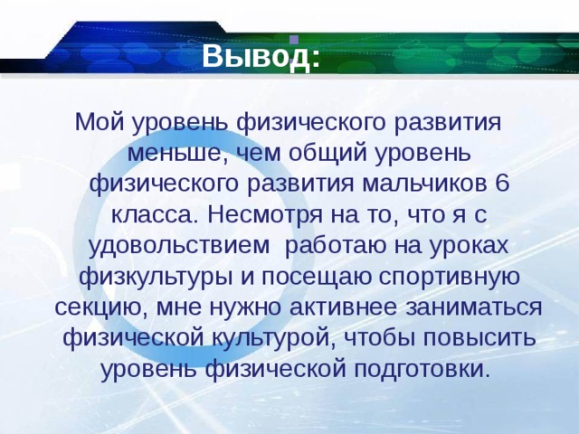 : Вывод: Мой уровень физического развития меньше, чем общий уровень физического развития мальчиков 6 класса. Несмотря на то, что я с удовольствием работаю на уроках физкультуры и посещаю спортивную секцию, мне нужно активнее заниматься физической культурой, чтобы повысить уровень физической подготовки.