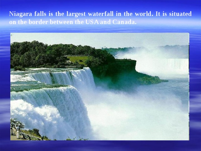 Niagara falls is the largest waterfall in the world. It is situated on the border between the USA and Canada.