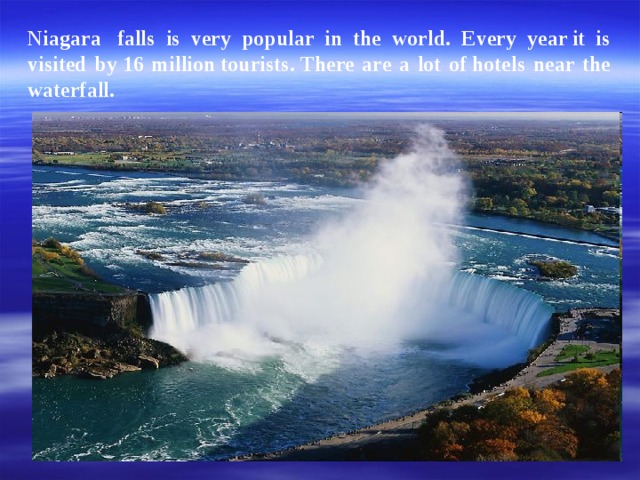 Niagara  falls is very popular in the world. E very year it is visited by 16 million tourists.  There are a lot of   hotels near the waterfall.