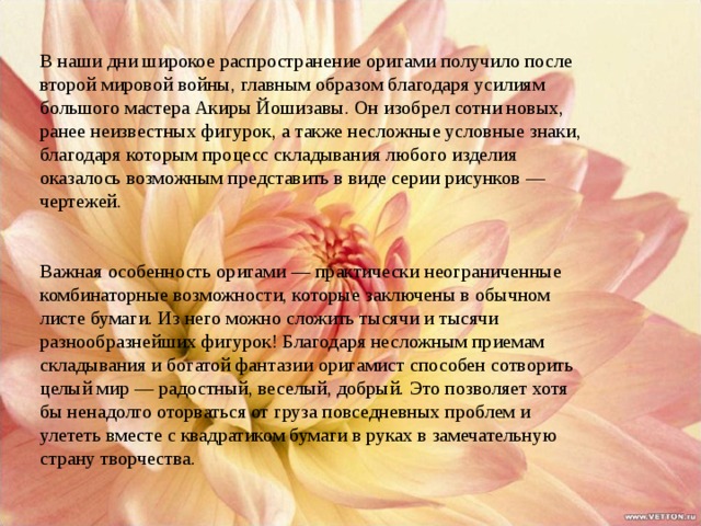 В наши дни широкое распространение оригами получило после второй мировой войны, главным образом благодаря усилиям большого мастера Акиры Йошизавы. Он изобрел сотни новых, ранее неизвестных фигурок, а также несложные условные знаки, благодаря которым процесс складывания любого изделия оказалось возможным представить в виде серии рисунков — чертежей.     Важная особенность оригами — практически неограниченные комбинаторные возможности, которые заключены в обычном листе бумаги. Из него можно сложить тысячи и тысячи разнообразнейших фигурок! Благодаря несложным приемам складывания и богатой фантазии оригамист способен сотворить целый мир — радостный, веселый, добрый. Это позволяет хотя бы ненадолго оторваться от груза повседневных проблем и улететь вместе с квадратиком бумаги в руках в замечательную страну творчества. 