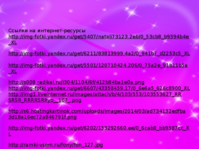 Ссылки на интернет-ресурсы http://img-fotki.yandex.ru/get/5407/natali73123.2eb/0_53cb8_b9394b4e_XL  http://img-fotki.yandex.ru/get/6211/83813999.4a2/0_941b7_d2253c5_XL  http://img-fotki.yandex.ru/get/5501/120710424.206/0_75a2e_91b11b5a_XL  http://s008.radikal.ru/i304/1104/6f/412b84ba1e0a.png  http://img-fotki.yandex.ru/get/6607/43358459.17/0_6e6a5_626c8900_XL  http://img1.liveinternet.ru/images/attach/b/4/103/553/103553627_RRSRSR_RRRRSRRyo__107_.png  http://s6.hostingkartinok.com/uploads/images/2014/03/ad734132edfba3d18a16ec72a846791f.png  http://img-fotki.yandex.ru/get/6202/153292660.ee/0_6cab8_bb9587cc_XL  http://ramki-vsem.ru/fony/fon_127.jpg  http://img-fotki.yandex.ru/get/6622/37366204.ea/0_93d8e_d9ccf493_XL