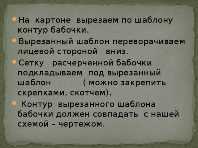 На картоне вырезаем по шаблону контур бабочки. Вырезанный шаблон переворачиваем лицевой стороной вниз. Сетку расчерченной бабочки подкладываем под вырезанный шаблон ( можно закрепить скрепками, скотчем).  Контур вырезанного шаблона бабочки должен совпадать с нашей схемой – чертежом.