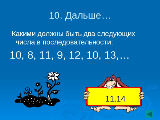 10. Дальше…  Какими должны быть два следующих числа в последовательности: 10, 8, 11, 9, 12, 10, 13,… 11,14
