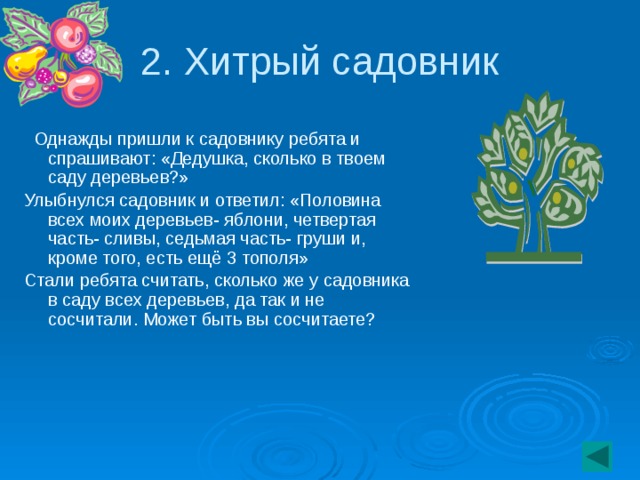 2. Хитрый садовник  Однажды пришли к садовнику ребята и спрашивают: «Дедушка, сколько в твоем саду деревьев?» Улыбнулся садовник и ответил: «Половина всех моих деревьев- яблони, четвертая часть- сливы, седьмая часть- груши и, кроме того, есть ещё 3 тополя» Стали ребята считать, сколько же у садовника в саду всех деревьев, да так и не сосчитали. Может быть вы сосчитаете?