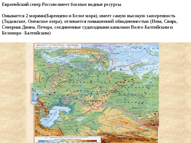 Европейский север России имеет богатые водные ресурсы. Омывается 2 морями(Баренцево и Белое моря), имеет самую высокую заозеренность (Ладожское, Онежское озера), отличается повышенной обводненностью (Нева, Свирь, Северная Двина, Печора, соединенные судоходными каналами Волго-Балтийским и Беломоро -Балтийским) Обводненность – это отношение длины водного объекта к площади территории.