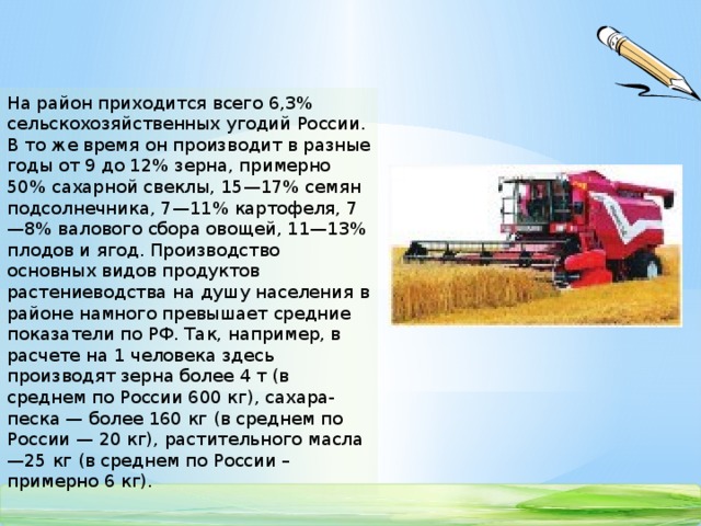 На район приходится всего 6,3% сельскохозяйственных угодий России. В то же время он производит в разные годы от 9 до 12% зерна, примерно 50% сахарной свеклы, 15—17% семян подсолнечника, 7—11% картофеля, 7—8% валового сбора овощей, 11—13% плодов и ягод. Производство основных видов продуктов растениеводства на душу населения в районе намного превышает средние показатели по РФ. Так, например, в расчете на 1 человека здесь производят зерна более 4 т (в среднем по России 600 кг), сахара-песка — более 160 кг (в среднем по России — 20 кг), растительного масла—25 кг (в среднем по России – примерно 6 кг).