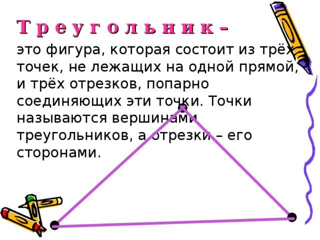 Т  р  е  у  г  о  л  ь  н  и  к –  это фигура, которая состоит из трёх точек, не лежащих на одной прямой, и трёх отрезков, попарно соединяющих эти точки. Точки называются вершинами треугольников, а отрезки – его сторонами.