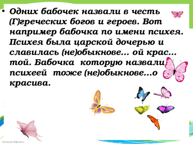 Одних бабочек назвали в честь (Г)греческих богов и героев. Вот например бабочка по имени психея. Психея была царской дочерью и славилась (не)обыкнове… ой крас…той. Бабочка которую назвали психеей тоже (не)обыкнове…о красива.