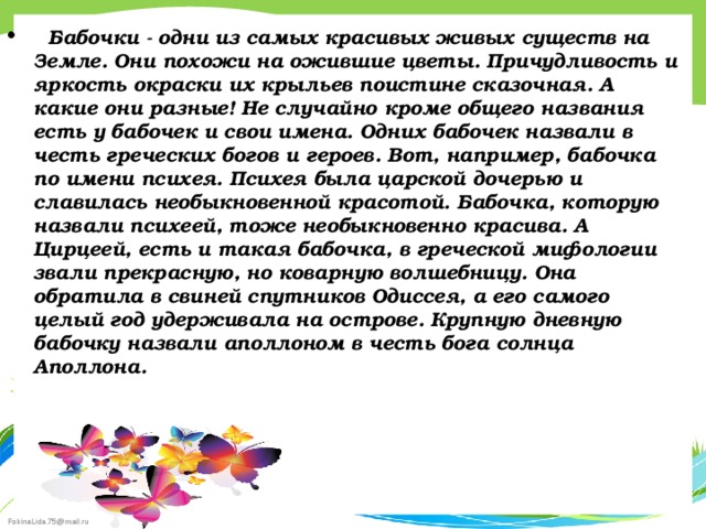    Бабочки - одни из самых красивых живых существ на Земле. Они похожи на ожившие цветы. Причудливость и яркость окраски их крыльев поистине сказочная. А какие они разные! Не случайно кроме общего названия есть у бабочек и свои имена. Одних бабочек назвали в честь греческих богов и героев. Вот, например, бабочка по имени психея. Психея была царской дочерью и славилась необыкновенной красотой. Бабочка, которую назвали психеей, тоже необыкновенно красива. А Цирцеей, есть и такая бабочка, в греческой мифологии звали прекрасную, но коварную волшебницу. Она обратила в свиней спутников Одиссея, а его самого целый год удерживала на острове. Крупную дневную бабочку назвали аполлоном в честь бога солнца Аполлона.