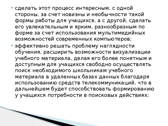 сделать этот процесс интересным, с одной стороны, за счет новизны и необычности такой формы работы для учащихся, а с другой, сделать его увлекательным и ярким, разнообразным по форме за счет использования мультимедийных возможностей современных компьютеров; эффективно решать проблему наглядности обучения, расширить возможности визуализации учебного материала, делая его более понятным и доступным для учащихся свободно осуществлять поиск необходимого школьникам учебного материала в удаленных базах данных благодаря использованию средств телекоммуникаций, что в дальнейшем будет способствовать формированию у учащихся потребности в поисковых действиях;