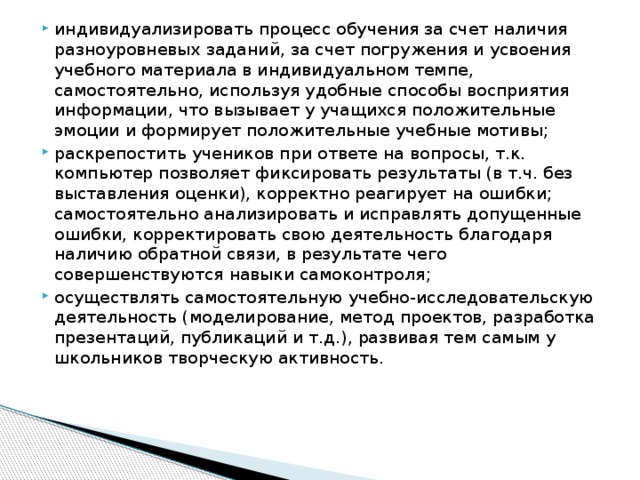 индивидуализировать процесс обучения за счет наличия разноуровневых заданий, за счет погружения и усвоения учебного материала в индивидуальном темпе, самостоятельно, используя удобные способы восприятия информации, что вызывает у учащихся положительные эмоции и формирует положительные учебные мотивы; раскрепостить учеников при ответе на вопросы, т.к. компьютер позволяет фиксировать результаты (в т.ч. без выставления оценки), корректно реагирует на ошибки; самостоятельно анализировать и исправлять допущенные ошибки, корректировать свою деятельность благодаря наличию обратной связи, в результате чего совершенствуются навыки самоконтроля; осуществлять самостоятельную учебно-исследовательскую деятельность (моделирование, метод проектов, разработка презентаций, публикаций и т.д.), развивая тем самым у школьников творческую активность. 