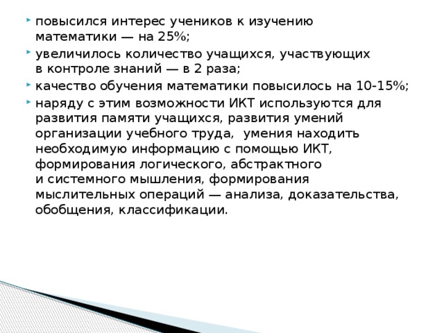 повысился интерес учеников к изучению математики — на 25%; увеличилось количество учащихся, участвующих в контроле знаний — в 2 раза; качество обучения математики повысилось на 10-15%; наряду с этим возможности ИКТ используются для развития памяти учащихся, развития умений организации учебного труда,  умения находить необходимую информацию с помощью ИКТ, формирования логического, абстрактного и системного мышления, формирования мыслительных операций — анализа, доказательства, обобщения, классификации.