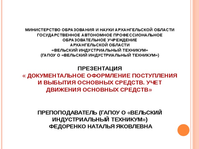 МИНИСТЕРСТВО ОБРАЗОВАНИЯ И НАУКИ АРХАНГЕЛЬСКОЙ ОБЛАСТИ  государственное автономное профессиональное образовательное учреждение  Архангельской области  «ВЕЛЬСКИЙ индустриальный ТЕХНИКУМ»  (ГАПОУ О «Вельский индустриальный техникум»)   Презентация  « Документальное оформление поступления и выбытия основных средств. Учет движения основных средств »     Препоподаватель (ГАПОУ О «Вельский индустриальный техникум»)  Федоренко Наталья Яковлевна