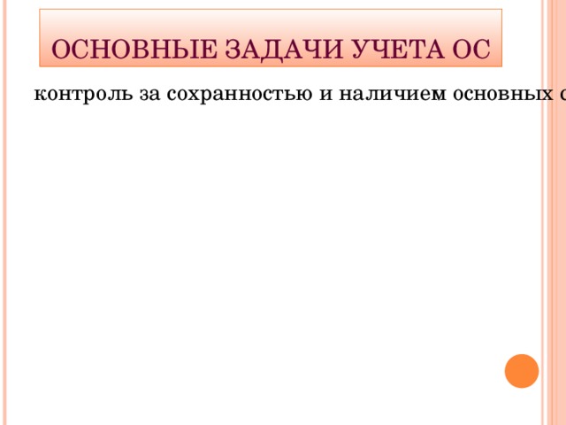 Основные задачи учета ОС контроль за сохранностью и наличием основных средств; правильное документальное оформление и своевременное отражение в учете их поступления, перемещения внутри предприятия и выбытия; контроль за правильным расходованием средств на эксплуатацию и реконструкцию, ремонт и модернизацию основных средств; исчисление доли стоимости основных средств для ее включения в затраты производства; определение результатов от выбытия объектов основных средств.