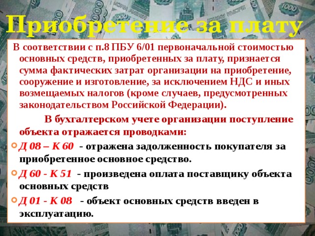 Приобретение за плату  В соответствии с п.8 ПБУ 6/01 первоначальной стоимостью основных средств, приобретенных за плату, признается сумма фактических затрат организации на приобретение, сооружение и изготовление, за исключением НДС и иных возмещаемых налогов (кроме случаев, предусмотренных законодательством Российской Федерации).  В бухгалтерском учете организации поступление объекта отражается проводками: