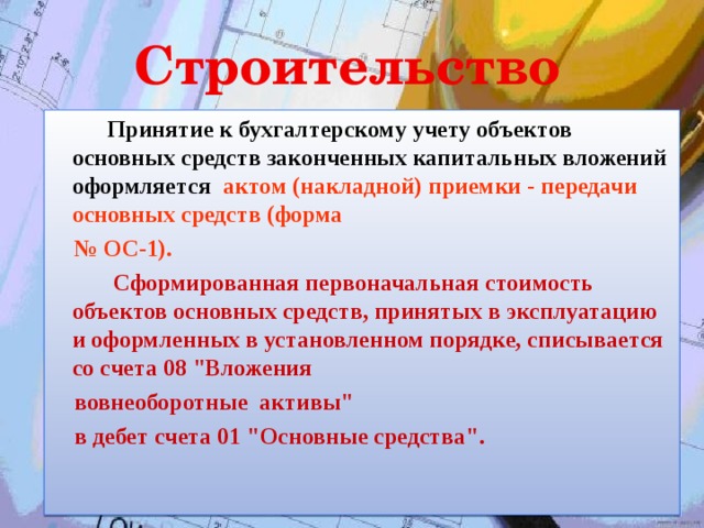 Строительство    Принятие к бухгалтерскому учету объектов основных средств законченных капитальных вложений оформляется актом (накладной) приемки - передачи основных средств (форма № ОС-1).    Сформированная первоначальная стоимость объектов основных средств, принятых в эксплуатацию и оформленных в установленном порядке, списывается со счета 08 