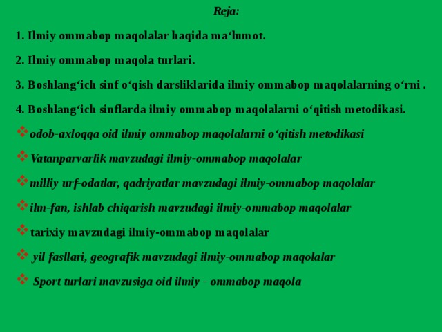 Reja: 1. Ilmiy ommabop maqolalar haqida ma‘lumot. 2. Ilmiy ommabop maqola turlari. 3. Boshlang‘ich sinf o‘qish darsliklarida ilmiy ommabop maqolalarning o‘rni . 4. Boshlang‘ich sinflarda ilmiy ommabop maqolalarni o‘qitish metodikasi. odob-axloqqa oid ilmiy ommabop maqolalarni o‘qitish metodikasi Vatanparvarlik mavzudagi ilmiy-ommabop maqolalar milliy urf-odatlar, qadriyatlar mavzudagi ilmiy-ommabop maqolalar ilm-fan, ishlab chiqarish mavzudagi ilmiy-ommabop maqolalar tarixiy mavzudagi ilmiy-ommabop maqolalar  yil fasllari, geografik mavzudagi ilmiy-ommabop maqolalar  Sport turlari mavzusiga oid ilmiy - ommabop maqola