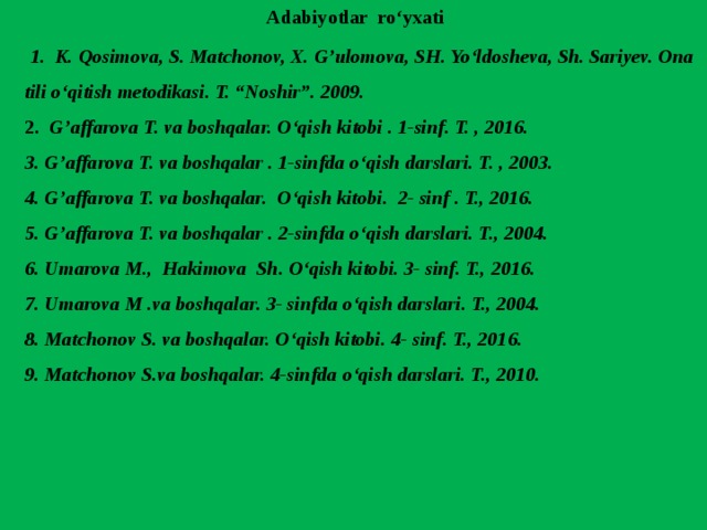 Adabiyotlar ro‘yxati  1. K. Qosimova, S. Matchonov, X. G’ulomova, SH. Yo‘ldosheva, Sh. Sariyev. Ona tili o‘qitish metodikasi. T. “Noshir”. 2009.  2. G’affarova T. va boshqalar. O‘qish kitobi . 1-sinf. T. , 2016.  3. G’affarova T. va boshqalar . 1-sinfda o‘qish darslari. T. , 2003.  4. G’affarova T. va boshqalar. O‘qish kitobi. 2- sinf . T., 2016.  5. G’affarova T. va boshqalar . 2-sinfda o‘qish darslari. T., 2004.  6. Umarova M., Hakimova Sh. O‘qish kitobi. 3- sinf. T., 2016.  7. Umarova M .va boshqalar. 3- sinfda o‘qish darslari. T., 2004.  8. Matchonov S. va boshqalar. O‘qish kitobi. 4- sinf. T., 2016.  9. Matchonov S.va boshqalar. 4-sinfda o‘qish darslari. T., 2010.