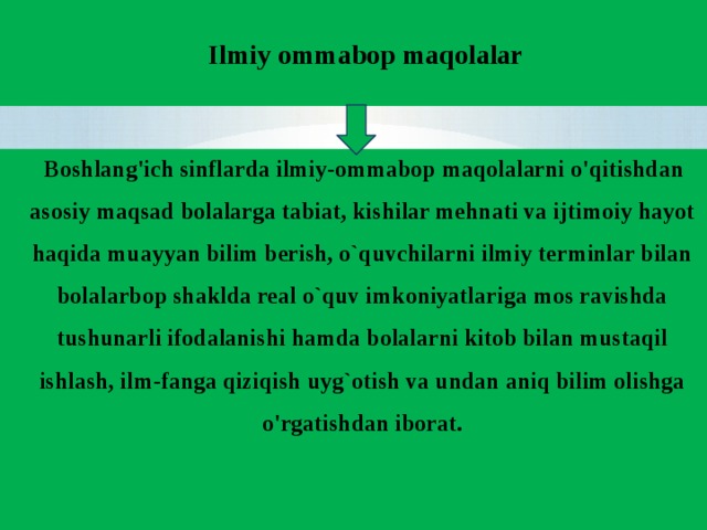 Ilmiy ommabop maqolalar  Boshlang'ich sinflarda ilmiy-ommabop maqolalarni o'qitishdan asosiy maqsad bolalarga tabiat, kishilar mehnati va ijtimoiy hayot haqida muayyan bilim berish, o`quvchilarni ilmiy terminlar bilan bolalarbop shaklda real o`quv imkoniyatlariga mos ravishda tushunarli ifodalanishi hamda bolalarni kitob bilan mustaqil ishlash, ilm-fanga qiziqish uyg`otish va undan aniq bilim olishga o'rgatishdan iborat.