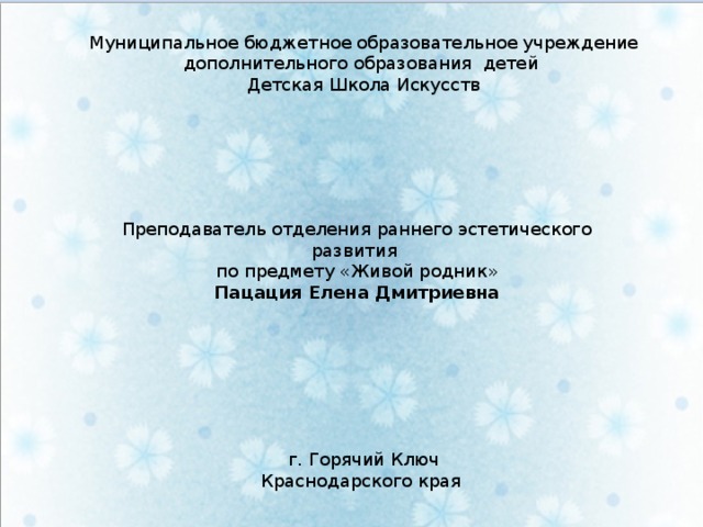 Муниципальное бюджетное образовательное учреждение дополнительного образования детей Детская Школа Искусств Преподаватель отделения раннего эстетического развития по предмету «Живой родник» Пацация Елена Дмитриевна г. Горячий Ключ Краснодарского края