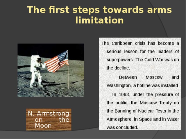 The first steps towards arms limitation The Caribbean crisis has become a serious lesson for the leaders of superpowers. The Cold War was on the decline.         Between Moscow and Washington, a hotline was installed         In 1963, under the pressure of the public, the Moscow Treaty on the Banning of Nuclear Tests in the Atmosphere, in Space and in Water was concluded. N. Armstrong on the Moon