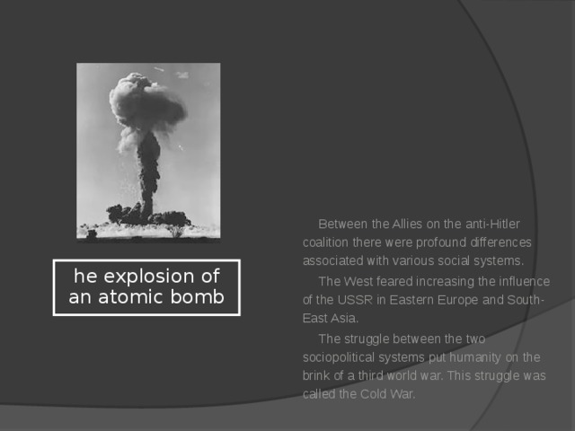 Between the Allies on the anti-Hitler coalition there were profound differences associated with various social systems. The West feared increasing the influence of the USSR in Eastern Europe and South-East Asia. The struggle between the two sociopolitical systems put humanity on the brink of a third world war. This struggle was called the Cold War. he explosion of an atomic bomb