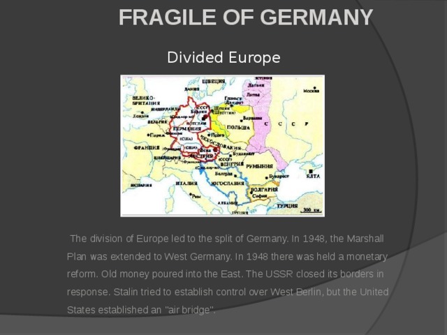 FRAGILE OF GERMANY Divided Europe  The division of Europe led to the split of Germany. In 1948, the Marshall Plan was extended to West Germany. In 1948 there was held a monetary reform. Old money poured into the East. The USSR closed its borders in response. Stalin tried to establish control over West Berlin, but the United States established an 