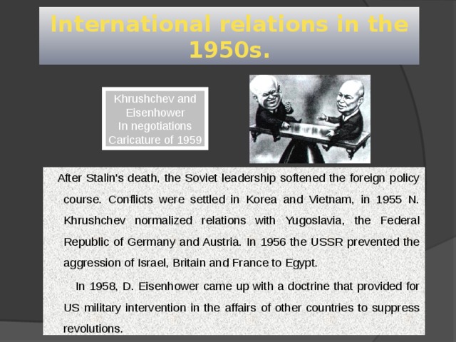 International relations in the 1950s. Khrushchev and Eisenhower In negotiations Caricature of 1959  After Stalin's death, the Soviet leadership softened the foreign policy course. Conflicts were settled in Korea and Vietnam, in 1955 N. Khrushchev normalized relations with Yugoslavia, the Federal Republic of Germany and Austria. In 1956 the USSR prevented the aggression of Israel, Britain and France to Egypt.         In 1958, D. Eisenhower came up with a doctrine that provided for US military intervention in the affairs of other countries to suppress revolutions.