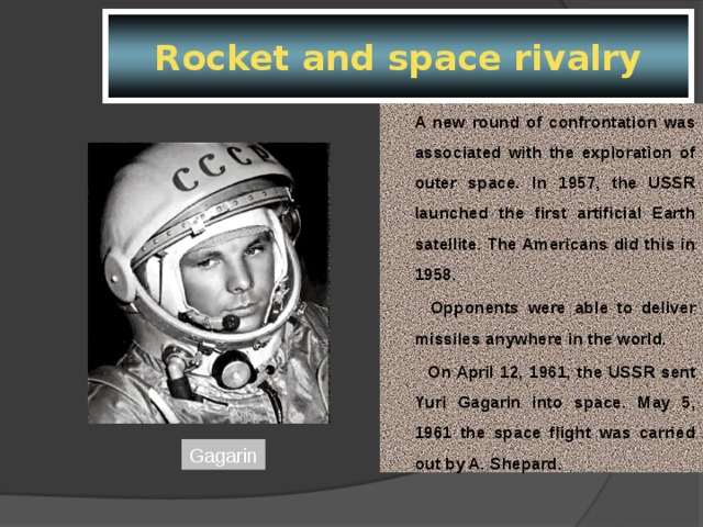 Rocket and space rivalry  A new round of confrontation was associated with the exploration of outer space. In 1957, the USSR launched the first artificial Earth satellite. The Americans did this in 1958.         Opponents were able to deliver missiles anywhere in the world.         On April 12, 1961, the USSR sent Yuri Gagarin into space. May 5, 1961 the space flight was carried out by A. Shepard. Gagarin