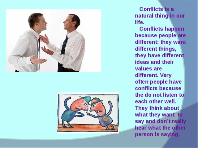 Conflicts is a natural thing in our life.  Conflicts happen because people are different: they want different things, they have different ideas and their values are different. Very often people have conflicts because the do not listen to each other well. They think about what they want to say and don’t really hear what the other person is saying.