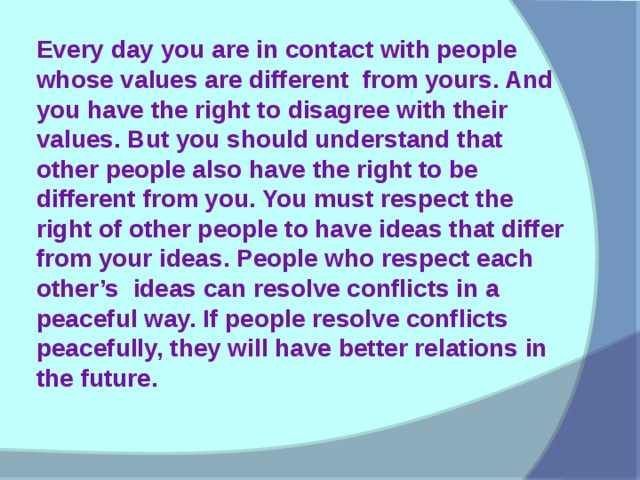 Every day you are in contact with people whose values are different from yours. And you have the right to disagree with their values. But you should understand that other people also have the right to be different from you. You must respect the right of other people to have ideas that differ from your ideas. People who respect each other’s ideas can resolve conflicts in a peaceful way. If people resolve conflicts peacefully, they will have better relations in the future.