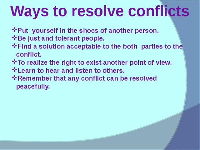 Ways to resolve conflicts Put yourself in the shoes of another person. Be just and tolerant people. Find a solution acceptable to the both parties to the conflict. To realize the right to exist another point of view. Learn to hear and listen to others. Remember that any conflict can be resolved peacefully.