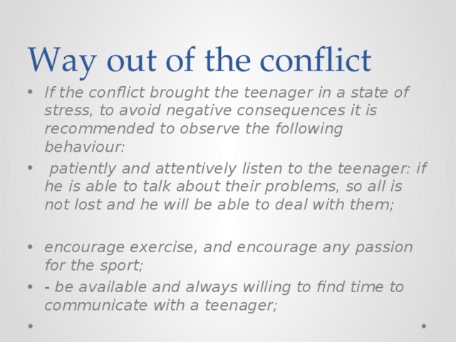 Way out of the conflict If the conflict brought the teenager in a state of stress, to avoid negative consequences it is recommended to observe the following behaviour:  patiently and attentively listen to the teenager: if he is able to talk about their problems, so all is not lost and he will be able to deal with them;