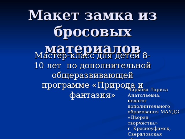 Макет замка из бросовых материалов Мастер-класс для детей 8-10 лет по дополнительной общеразвивающей программе «Природа и фантазия» Чиркова Лариса Анатольевна, педагог дополнительного образования МАУДО «Дворец творчества» г. Красноуфимск, Свердловская область