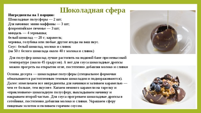 Шоколадная сфера Ингредиенты на 1 порцию:  Шоколадные полусферы — 2 шт; Для начинки: мини-маффины — 3 шт; флорентийское печенье — 3 шт; миндаль — 4 зернышка; белый шоколад — 20 г; карамель; черника, голубика или любые другие ягоды на ваш вкус. Соус: белый шоколад, молоко и сливок (на 50 г белого шоколада около 40 г молока и сливок)  Для полусфер шоколад лучше растопить на водяной бане при невысокой температуре (около 45 градусов). А вот для соуса шоколадные дропсы можно прогреть на открытом огне, постепенно добавляя молоко и сливки Основа десерта — шоколадные полусферы (специальное формочки обмазываются растопленным темным шоколадом и подмораживаются). Далее: измельчаем все ингредиенты для начинки и заливаем карамелью — чем ее больше, тем вкуснее. Капаем немного карамели на тарелку и «приклеиваем» шоколадную полусферу, выкладываем начинку и накрываем второй частью. Для соуса прогреваем шоколадные дропсы в сотейнике, постепенно добавляя молоко и сливки. Украшаем сферу пищевым золотом и поливаем горячим соусом.