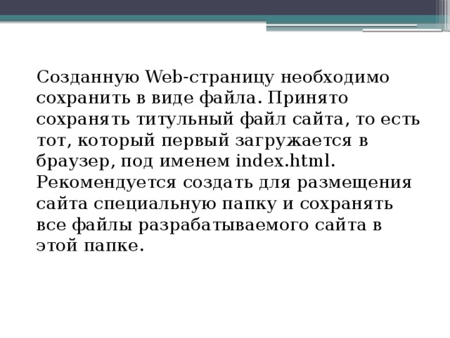 Созданную Web-страницу необходимо сохранить в виде файла. Принято сохранять титульный файл сайта, то есть тот, который первый загружается в браузер, под именем index.html. Рекомендуется создать для размещения сайта специальную папку и сохранять все файлы разрабатываемого сайта в этой папке.