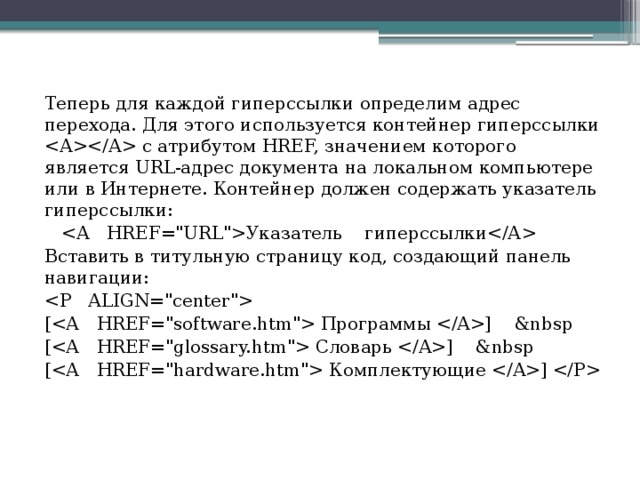 Теперь для каждой гиперссылки определим адрес перехода. Для этого используется контейнер гиперссылки  с атрибутом HREF, значением которого является URL-адрес документа на локальном компьютере или в Интернете. Контейнер должен содержать указатель гиперссылки:  Указатель гиперссылки Вставить в титульную страницу код, создающий панель навигации:  [ Пpoгpaммы ]   [ Словарь ]   [ Комплектующие ]