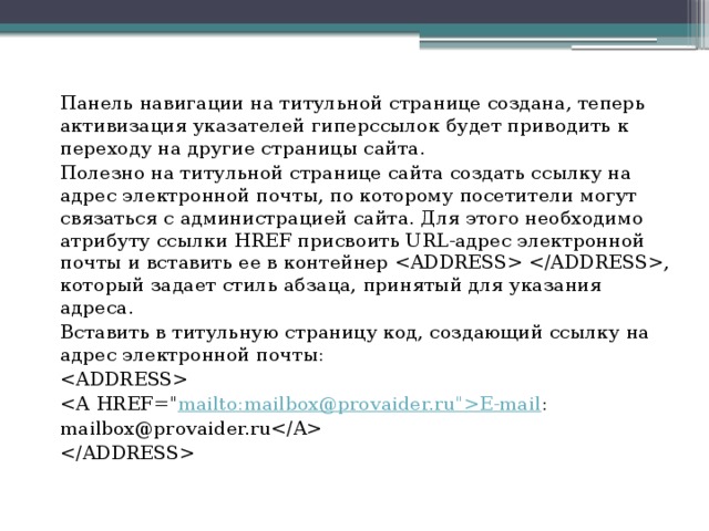 Панель навигации на титульной странице создана, теперь активизация указателей гиперссылок будет приводить к переходу на другие страницы сайта. Полезно на титульной странице сайта создать ссылку на адрес электронной почты, по которому посетители могут связаться с администрацией сайта. Для этого необходимо атрибуту ссылки HREF присвоить URL-адрес электронной почты и вставить ее в контейнер , который задает стиль абзаца, принятый для указания адреса. Вставить в титульную страницу код, создающий ссылку на адрес электронной почты:  mailto:mailbox@provaider.ru