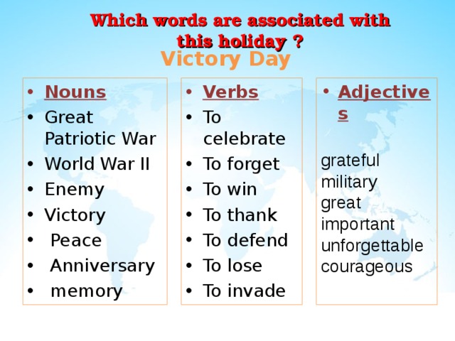Which words are associated with this holiday ?  Victory Day Nouns Verbs Great Patriotic War World War II Enemy Victory  Peace  Anniversary  memory To celebrate To forget To win To thank To defend To lose To invade           Adjectives  grateful military great important unforgettable courageous