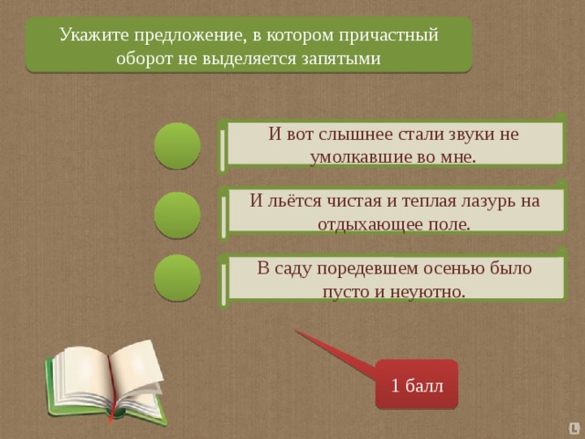 Укажите предложение, в котором причастный оборот не выделяется запятыми И вот слышнее стали звуки не умолкавшие во мне. И льётся чистая и теплая лазурь на отдыхающее поле. В саду поредевшем осенью было пусто и неуютно. 1 балл