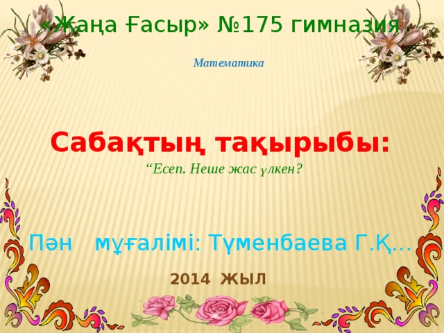 «Жаңа Ғасыр» №175 гимназия Математика Сабақтың тақырыбы: “ Есеп. Неше жас үлкен? Пән мұғалімі: Түменбаева Г.Қ...  2014 жыл