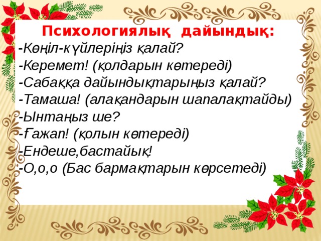 Психологиялық дайындық: - Көңіл-күйлеріңіз қалай? -Керемет! (қолдарын көтереді) -Сабаққа дайындықтарыңыз қалай? -Тамаша! (алақандарын шапалақтайды) -Ынтаңыз ше? -Ғажап! (қолын көтереді) -Ендеше,бастайық! -О,о,о (Бас бармақтарын көрсетеді)