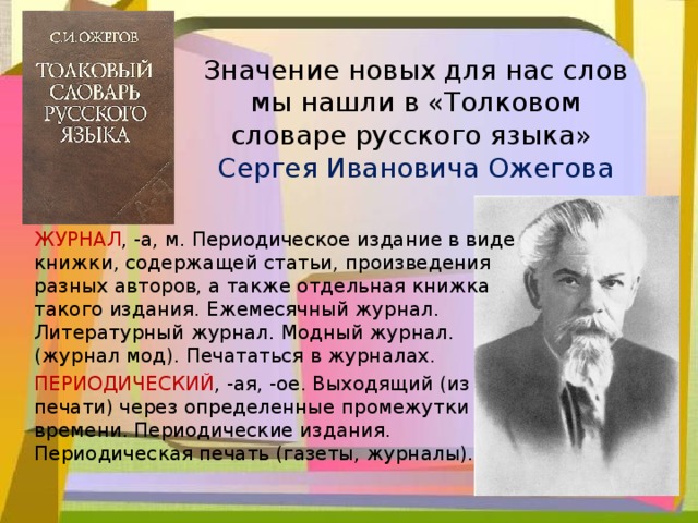 Значение новых для нас слов мы нашли в «Толковом словаре русского языка»  Сергея Ивановича Ожегова ЖУРНАЛ , -а, м. Периодическое издание в виде книжки, содержащей статьи, произведения разных авторов, а также отдельная книжка такого издания. Ежемесячный журнал. Литературный журнал. Модный журнал. (журнал мод). Печататься в журналах.  ПЕРИОДИЧЕСКИЙ , -ая, -ое. Выходящий (из печати) через определенные промежутки времени. Периодические издания. Периодическая печать (газеты, журналы).