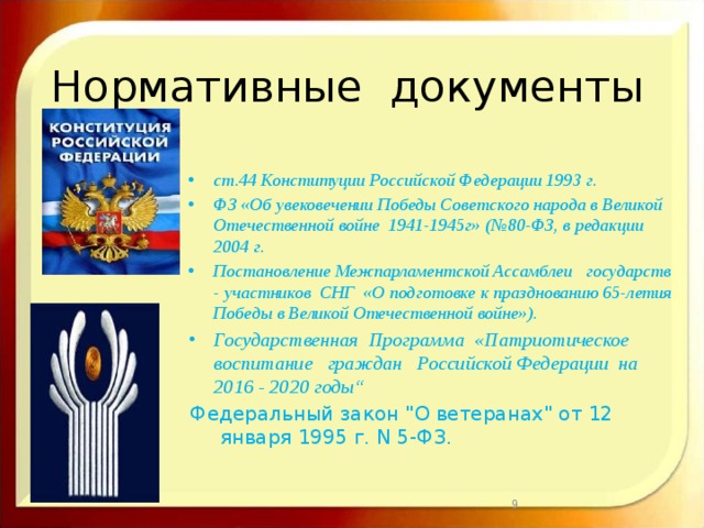 Нормативные документы ст.44 Конституции Российской Федерации 1993 г. ФЗ «Об увековечении Победы Советского народа в Великой Отечественной войне 1941-1945г»  (№80-ФЗ, в редакции 2004 г. Постановление Межпарламентской Ассамблеи государств - участников СНГ «О подготовке к празднованию 65-летия Победы в Великой Отечественной войне»).  Государственная Программа «Патриотическое воспитание граждан Российской Федерации на 2016 - 2020 годы“ Федеральный закон 