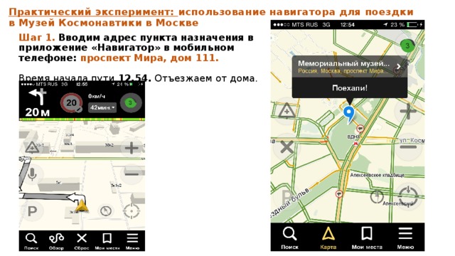 Практический эксперимент: использование навигатора для поездки в Музей Космонавтики в Москве Шаг 1.  Вводим адрес пункта назначения в приложение «Навигатор» в мобильном телефоне: проспект Мира, дом 111.   Время начала пути 12.54. Отъезжаем от дома.