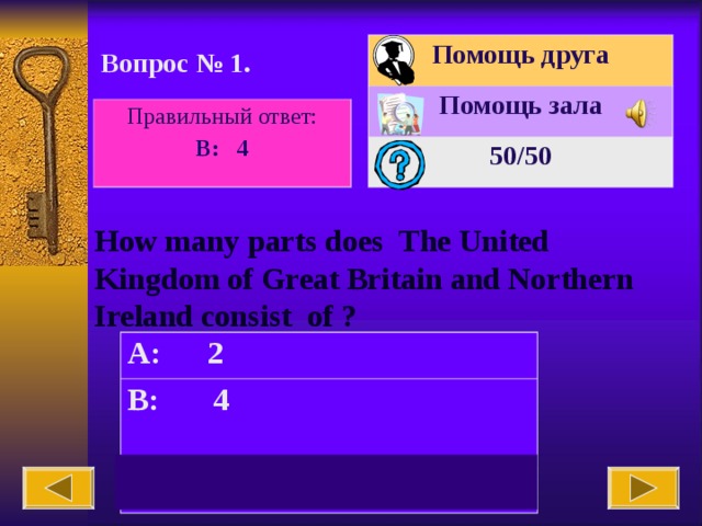 Помощь друга Помощь зала 50 /50 Вопрос № 1. Правильный ответ: B: 4 How many parts does The United Kingdom of Great Britain and Northern Ireland consist of ? A: 2 B: 4  C: 3